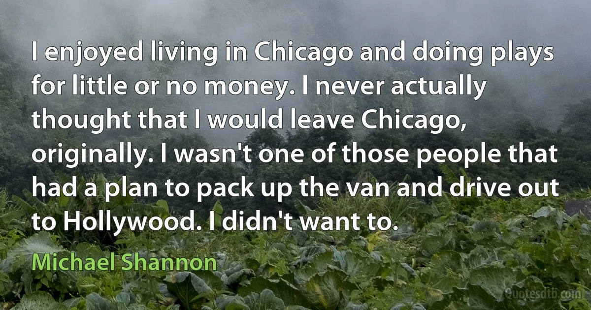 I enjoyed living in Chicago and doing plays for little or no money. I never actually thought that I would leave Chicago, originally. I wasn't one of those people that had a plan to pack up the van and drive out to Hollywood. I didn't want to. (Michael Shannon)