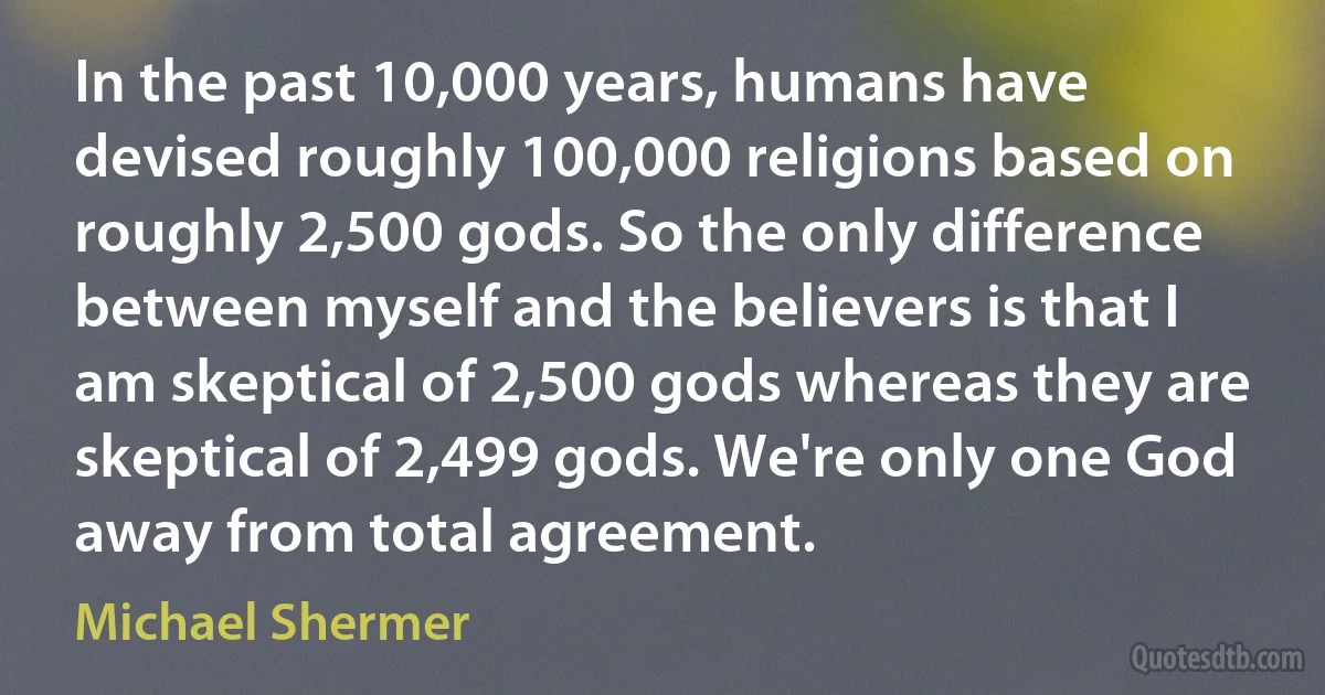 In the past 10,000 years, humans have devised roughly 100,000 religions based on roughly 2,500 gods. So the only difference between myself and the believers is that I am skeptical of 2,500 gods whereas they are skeptical of 2,499 gods. We're only one God away from total agreement. (Michael Shermer)