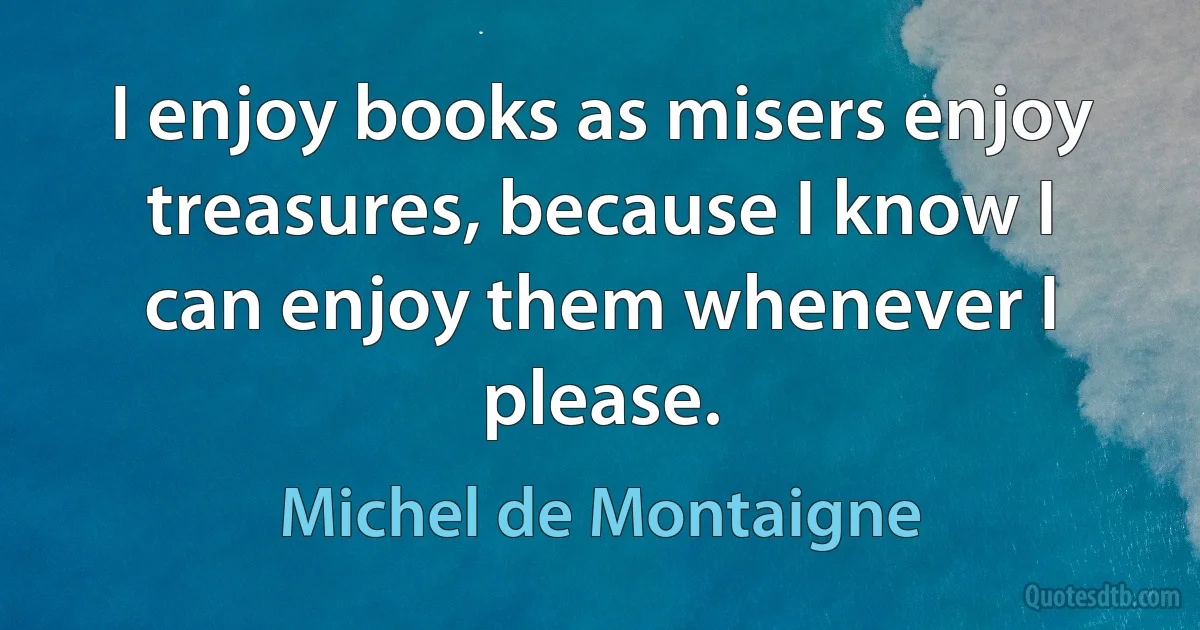 I enjoy books as misers enjoy treasures, because I know I can enjoy them whenever I please. (Michel de Montaigne)