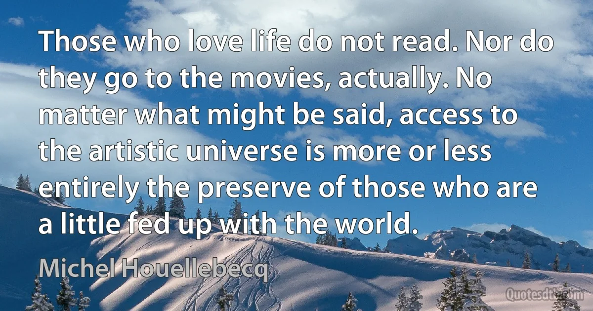 Those who love life do not read. Nor do they go to the movies, actually. No matter what might be said, access to the artistic universe is more or less entirely the preserve of those who are a little fed up with the world. (Michel Houellebecq)