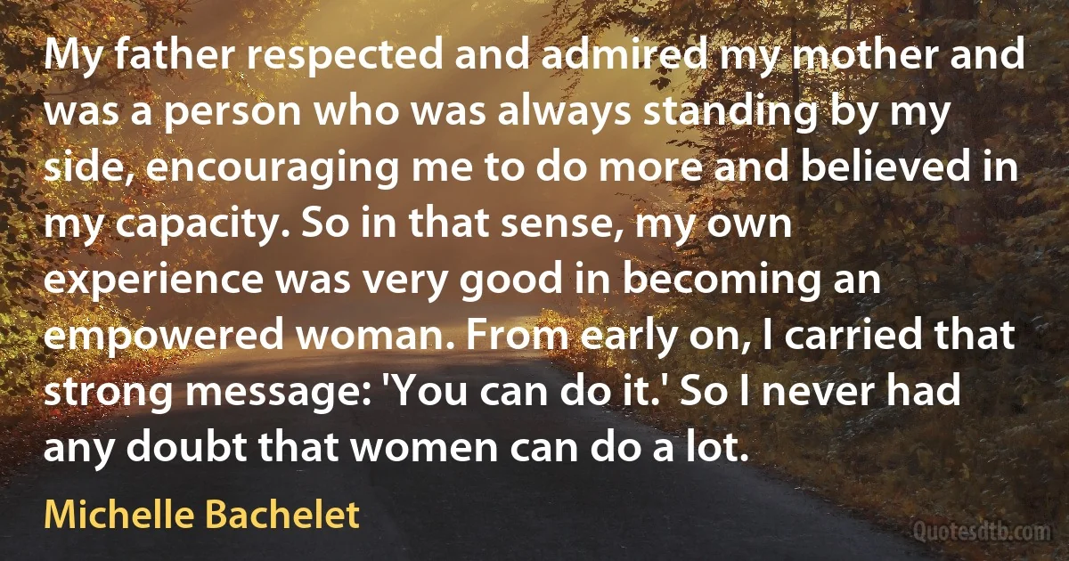 My father respected and admired my mother and was a person who was always standing by my side, encouraging me to do more and believed in my capacity. So in that sense, my own experience was very good in becoming an empowered woman. From early on, I carried that strong message: 'You can do it.' So I never had any doubt that women can do a lot. (Michelle Bachelet)