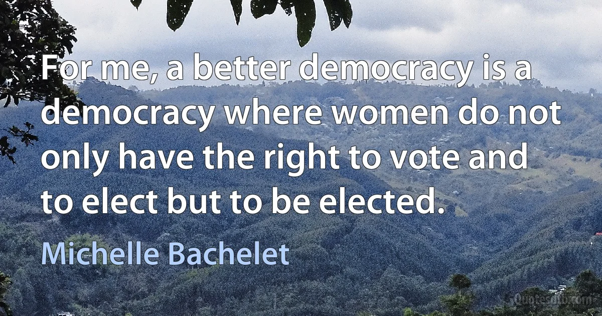 For me, a better democracy is a democracy where women do not only have the right to vote and to elect but to be elected. (Michelle Bachelet)