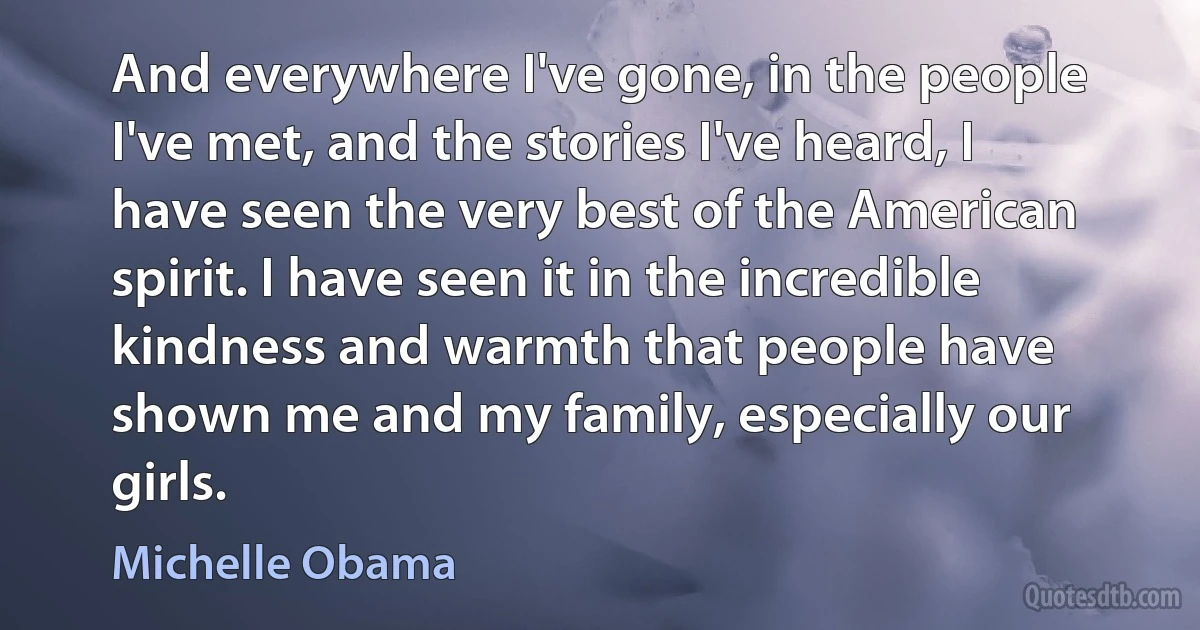 And everywhere I've gone, in the people I've met, and the stories I've heard, I have seen the very best of the American spirit. I have seen it in the incredible kindness and warmth that people have shown me and my family, especially our girls. (Michelle Obama)