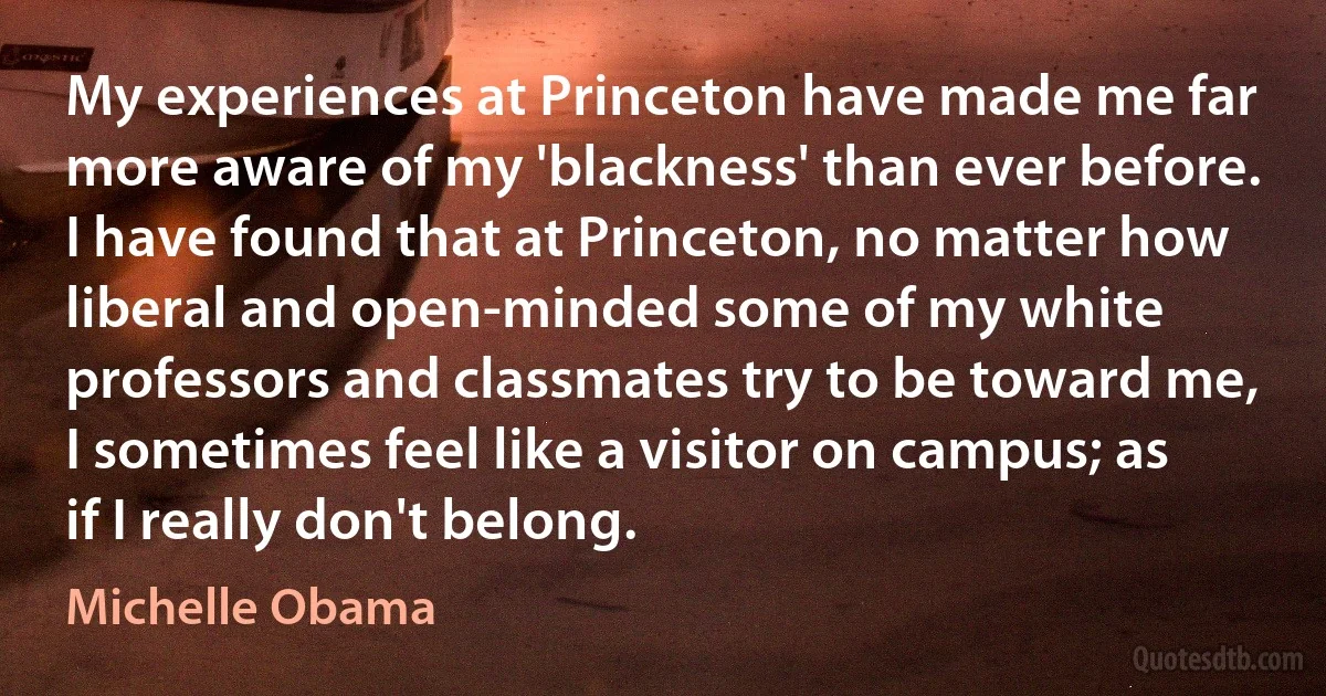 My experiences at Princeton have made me far more aware of my 'blackness' than ever before. I have found that at Princeton, no matter how liberal and open-minded some of my white professors and classmates try to be toward me, I sometimes feel like a visitor on campus; as if I really don't belong. (Michelle Obama)