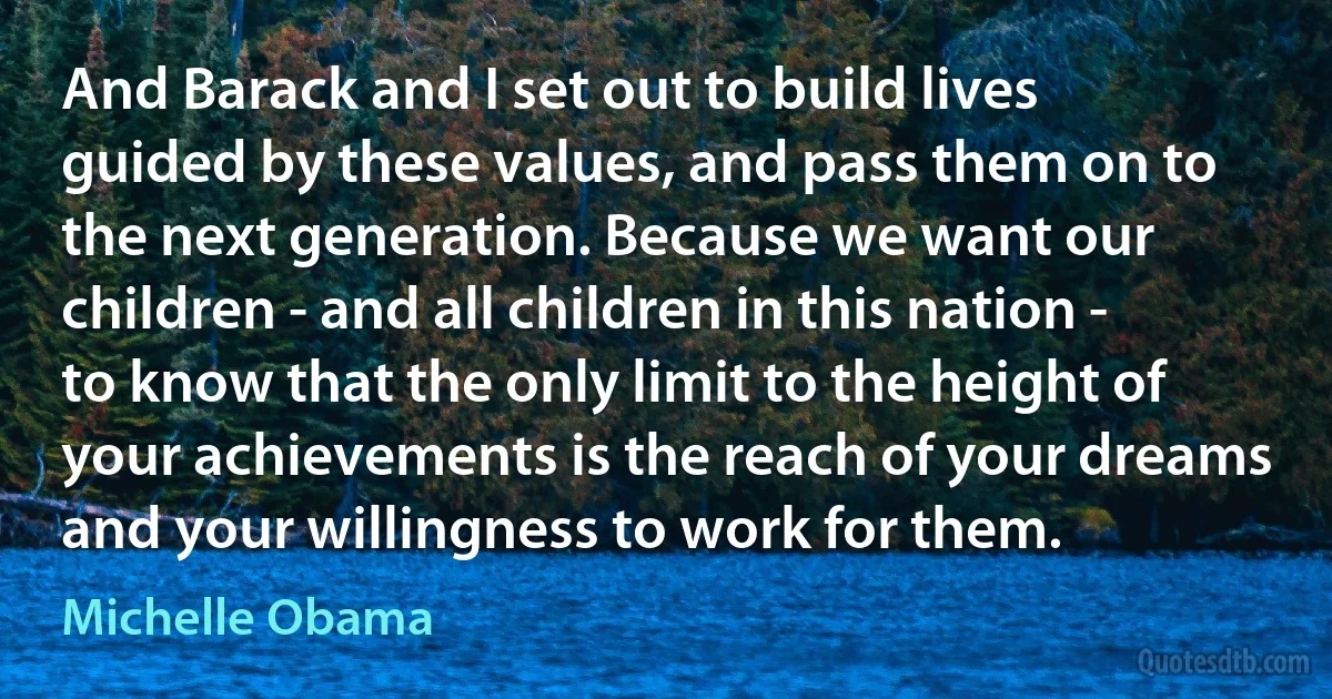 And Barack and I set out to build lives guided by these values, and pass them on to the next generation. Because we want our children - and all children in this nation - to know that the only limit to the height of your achievements is the reach of your dreams and your willingness to work for them. (Michelle Obama)