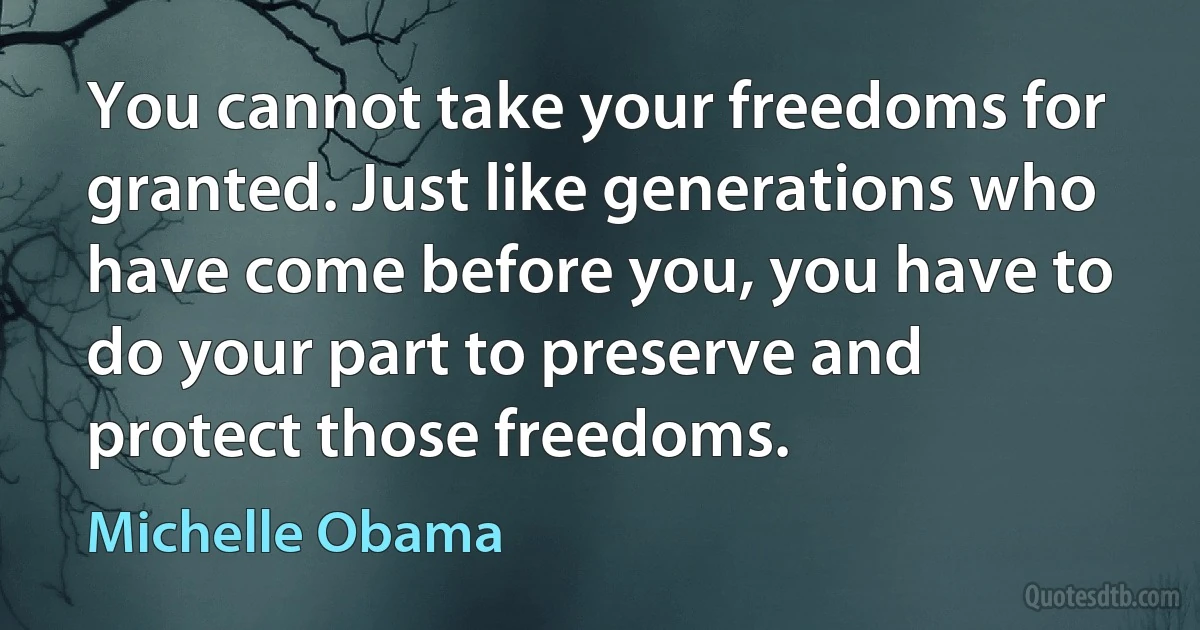 You cannot take your freedoms for granted. Just like generations who have come before you, you have to do your part to preserve and protect those freedoms. (Michelle Obama)