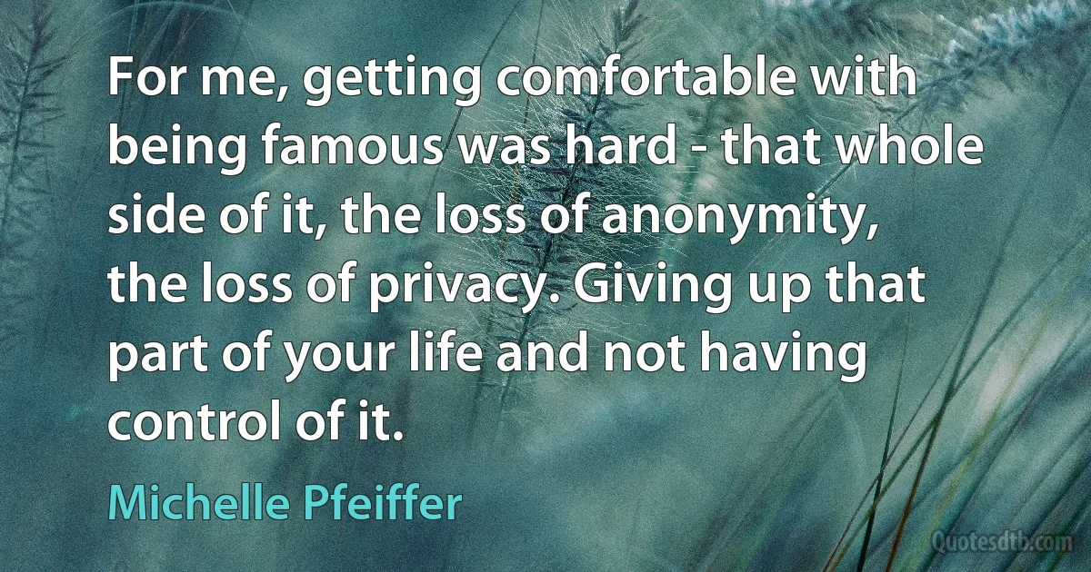 For me, getting comfortable with being famous was hard - that whole side of it, the loss of anonymity, the loss of privacy. Giving up that part of your life and not having control of it. (Michelle Pfeiffer)