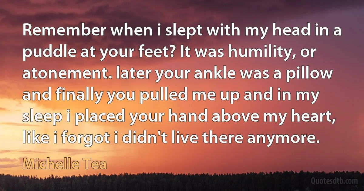 Remember when i slept with my head in a puddle at your feet? It was humility, or atonement. later your ankle was a pillow and finally you pulled me up and in my sleep i placed your hand above my heart, like i forgot i didn't live there anymore. (Michelle Tea)