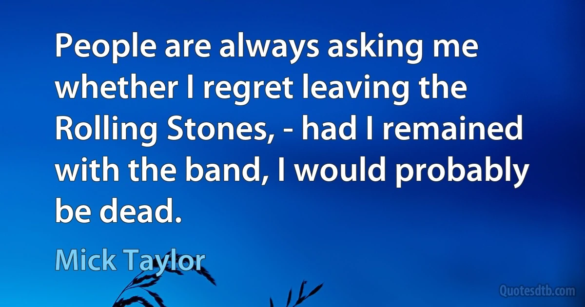 People are always asking me whether I regret leaving the Rolling Stones, - had I remained with the band, I would probably be dead. (Mick Taylor)