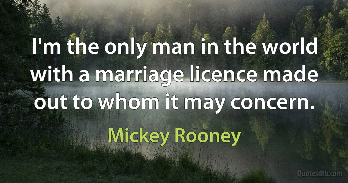 I'm the only man in the world with a marriage licence made out to whom it may concern. (Mickey Rooney)