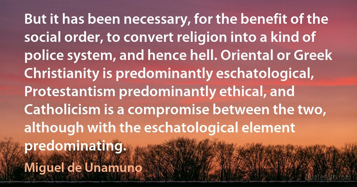 But it has been necessary, for the benefit of the social order, to convert religion into a kind of police system, and hence hell. Oriental or Greek Christianity is predominantly eschatological, Protestantism predominantly ethical, and Catholicism is a compromise between the two, although with the eschatological element predominating. (Miguel de Unamuno)