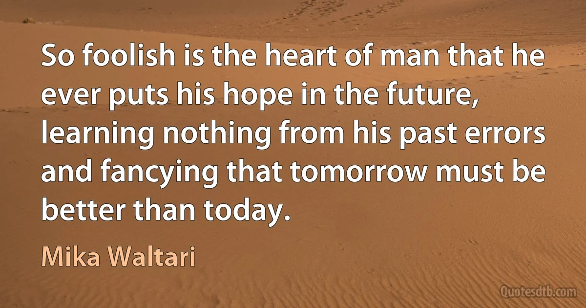 So foolish is the heart of man that he ever puts his hope in the future, learning nothing from his past errors and fancying that tomorrow must be better than today. (Mika Waltari)