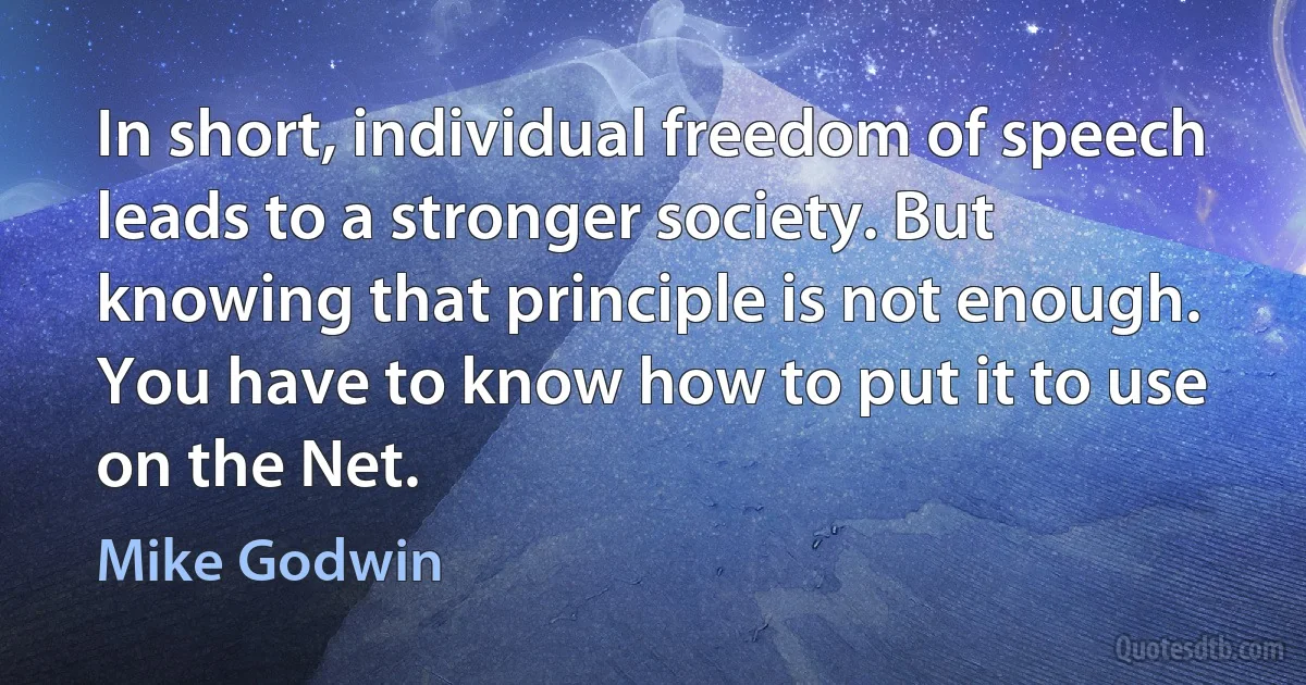 In short, individual freedom of speech leads to a stronger society. But knowing that principle is not enough. You have to know how to put it to use on the Net. (Mike Godwin)