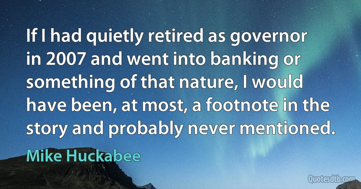 If I had quietly retired as governor in 2007 and went into banking or something of that nature, I would have been, at most, a footnote in the story and probably never mentioned. (Mike Huckabee)