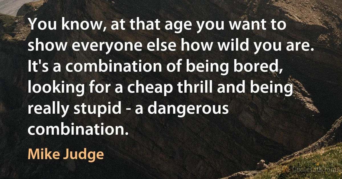 You know, at that age you want to show everyone else how wild you are. It's a combination of being bored, looking for a cheap thrill and being really stupid - a dangerous combination. (Mike Judge)