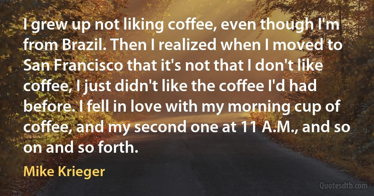 I grew up not liking coffee, even though I'm from Brazil. Then I realized when I moved to San Francisco that it's not that I don't like coffee, I just didn't like the coffee I'd had before. I fell in love with my morning cup of coffee, and my second one at 11 A.M., and so on and so forth. (Mike Krieger)