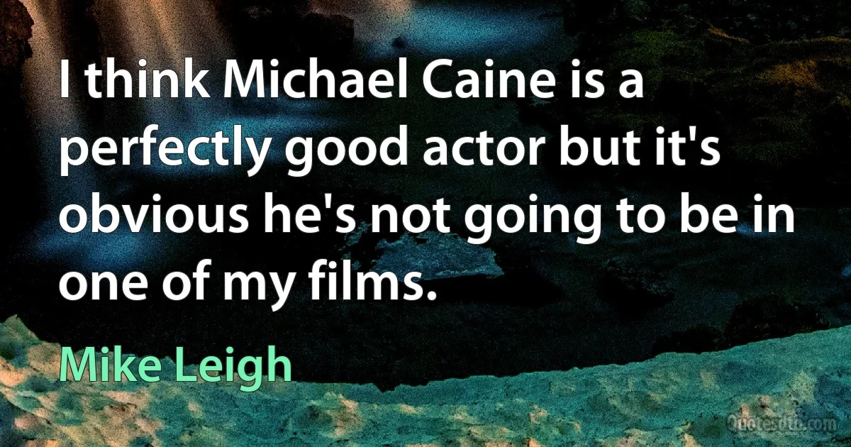 I think Michael Caine is a perfectly good actor but it's obvious he's not going to be in one of my films. (Mike Leigh)