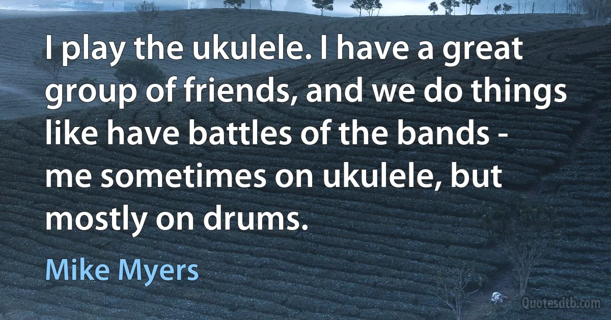 I play the ukulele. I have a great group of friends, and we do things like have battles of the bands - me sometimes on ukulele, but mostly on drums. (Mike Myers)