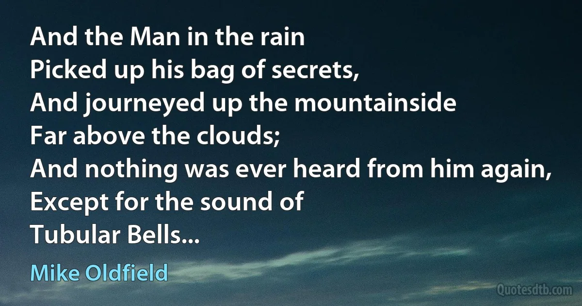 And the Man in the rain
Picked up his bag of secrets,
And journeyed up the mountainside
Far above the clouds;
And nothing was ever heard from him again,
Except for the sound of
Tubular Bells... (Mike Oldfield)