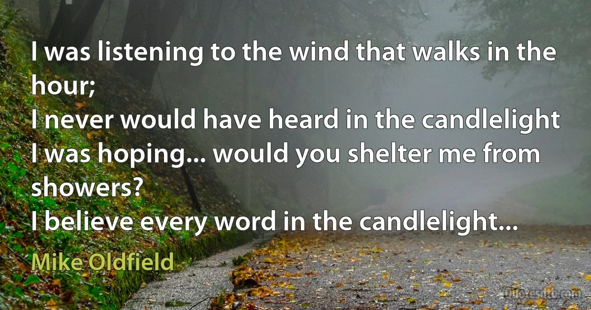 I was listening to the wind that walks in the hour;
I never would have heard in the candlelight
I was hoping... would you shelter me from showers?
I believe every word in the candlelight... (Mike Oldfield)