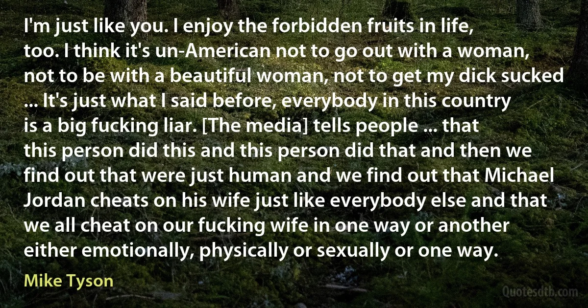 I'm just like you. I enjoy the forbidden fruits in life, too. I think it's un-American not to go out with a woman, not to be with a beautiful woman, not to get my dick sucked ... It's just what I said before, everybody in this country is a big fucking liar. [The media] tells people ... that this person did this and this person did that and then we find out that were just human and we find out that Michael Jordan cheats on his wife just like everybody else and that we all cheat on our fucking wife in one way or another either emotionally, physically or sexually or one way. (Mike Tyson)