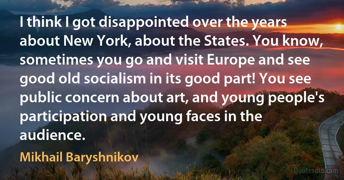 I think I got disappointed over the years about New York, about the States. You know, sometimes you go and visit Europe and see good old socialism in its good part! You see public concern about art, and young people's participation and young faces in the audience. (Mikhail Baryshnikov)