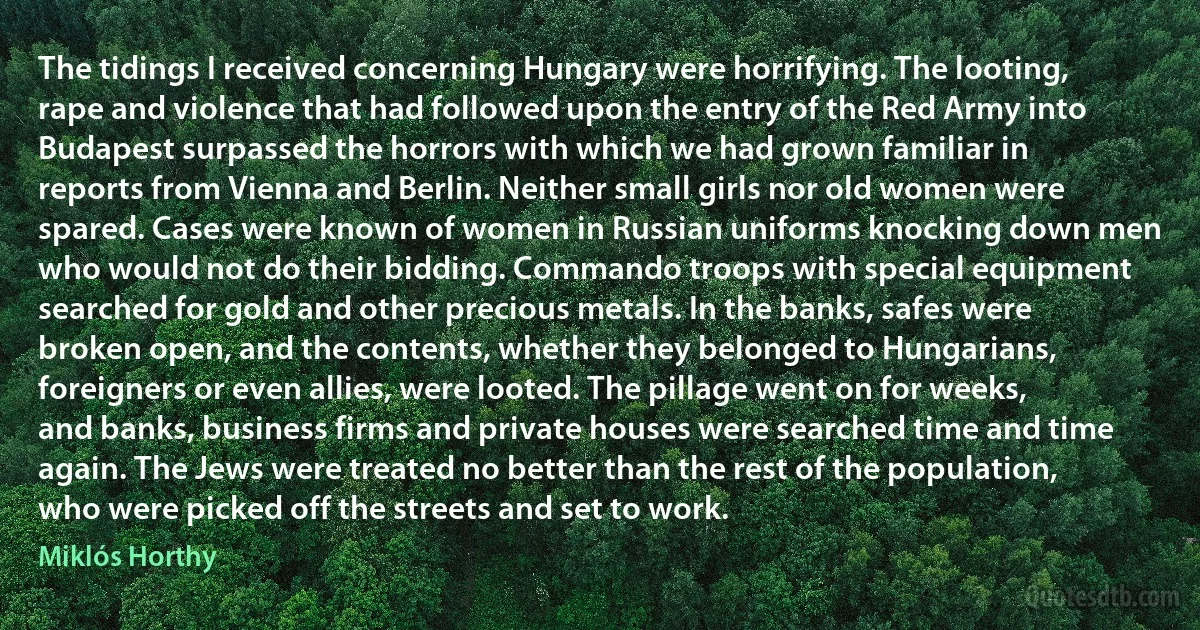 The tidings I received concerning Hungary were horrifying. The looting, rape and violence that had followed upon the entry of the Red Army into Budapest surpassed the horrors with which we had grown familiar in reports from Vienna and Berlin. Neither small girls nor old women were spared. Cases were known of women in Russian uniforms knocking down men who would not do their bidding. Commando troops with special equipment searched for gold and other precious metals. In the banks, safes were broken open, and the contents, whether they belonged to Hungarians, foreigners or even allies, were looted. The pillage went on for weeks, and banks, business firms and private houses were searched time and time again. The Jews were treated no better than the rest of the population, who were picked off the streets and set to work. (Miklós Horthy)