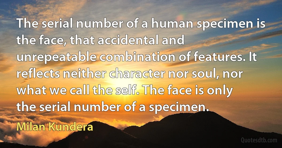 The serial number of a human specimen is the face, that accidental and unrepeatable combination of features. It reflects neither character nor soul, nor what we call the self. The face is only the serial number of a specimen. (Milan Kundera)