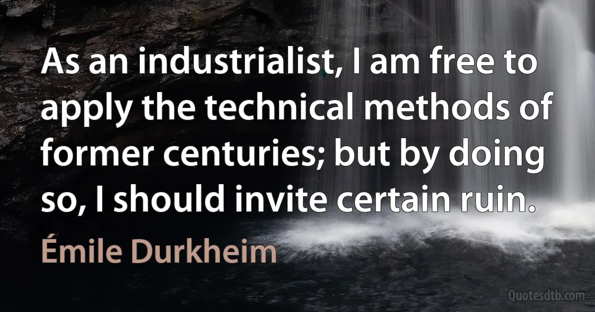 As an industrialist, I am free to apply the technical methods of former centuries; but by doing so, I should invite certain ruin. (Émile Durkheim)