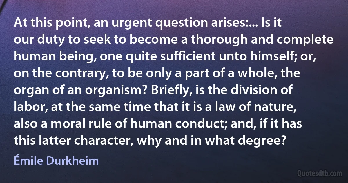 At this point, an urgent question arises:... Is it our duty to seek to become a thorough and complete human being, one quite sufficient unto himself; or, on the contrary, to be only a part of a whole, the organ of an organism? Briefly, is the division of labor, at the same time that it is a law of nature, also a moral rule of human conduct; and, if it has this latter character, why and in what degree? (Émile Durkheim)