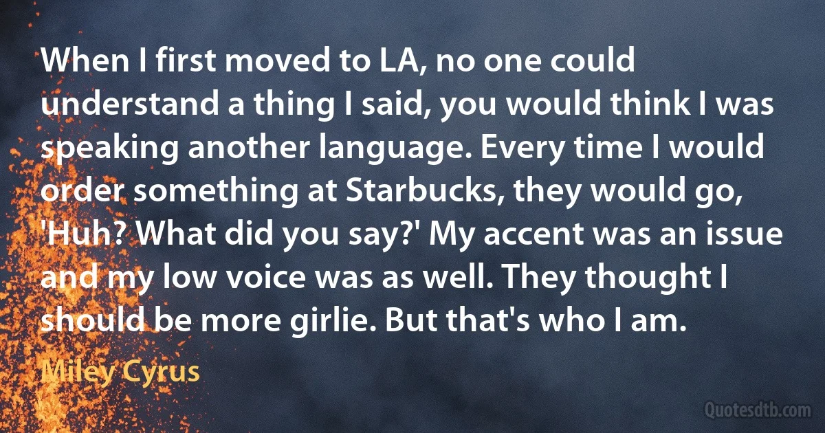 When I first moved to LA, no one could understand a thing I said, you would think I was speaking another language. Every time I would order something at Starbucks, they would go, 'Huh? What did you say?' My accent was an issue and my low voice was as well. They thought I should be more girlie. But that's who I am. (Miley Cyrus)