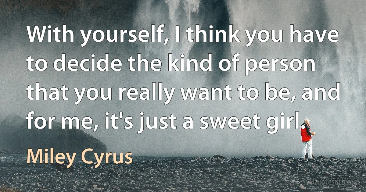 With yourself, I think you have to decide the kind of person that you really want to be, and for me, it's just a sweet girl. (Miley Cyrus)