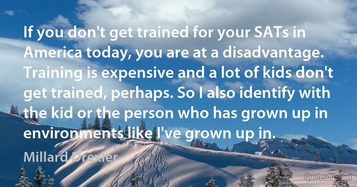 If you don't get trained for your SATs in America today, you are at a disadvantage. Training is expensive and a lot of kids don't get trained, perhaps. So I also identify with the kid or the person who has grown up in environments like I've grown up in. (Millard Drexler)