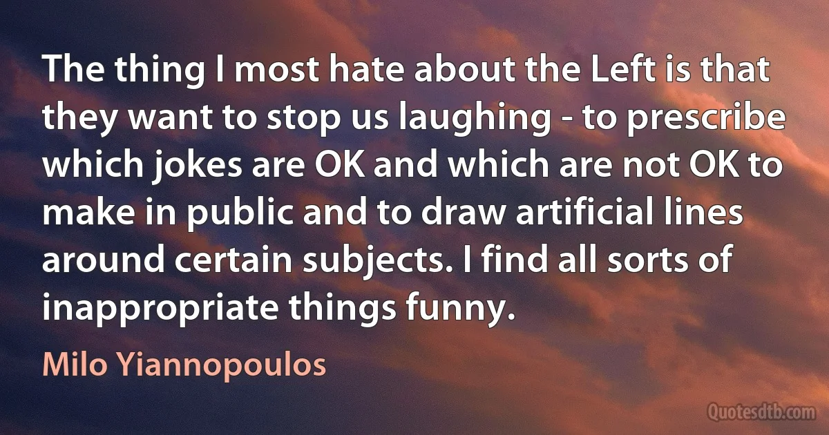 The thing I most hate about the Left is that they want to stop us laughing - to prescribe which jokes are OK and which are not OK to make in public and to draw artificial lines around certain subjects. I find all sorts of inappropriate things funny. (Milo Yiannopoulos)