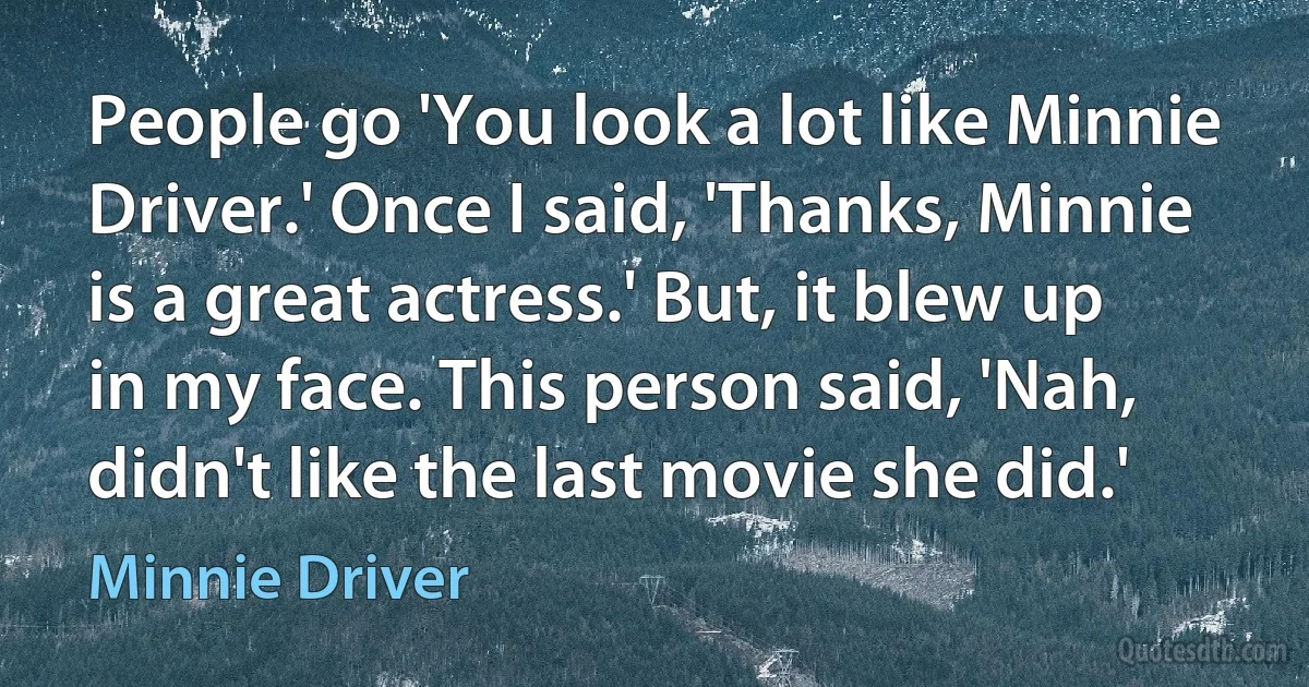 People go 'You look a lot like Minnie Driver.' Once I said, 'Thanks, Minnie is a great actress.' But, it blew up in my face. This person said, 'Nah, didn't like the last movie she did.' (Minnie Driver)