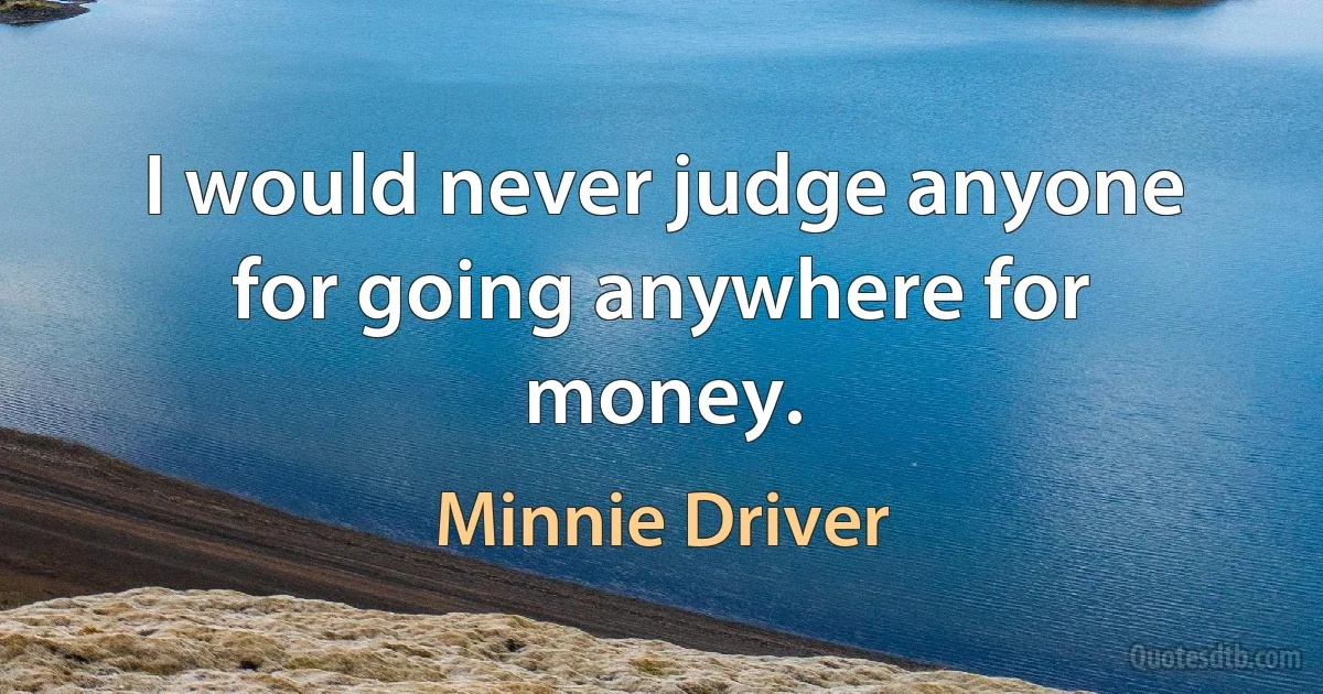 I would never judge anyone for going anywhere for money. (Minnie Driver)