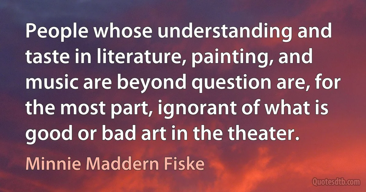 People whose understanding and taste in literature, painting, and music are beyond question are, for the most part, ignorant of what is good or bad art in the theater. (Minnie Maddern Fiske)