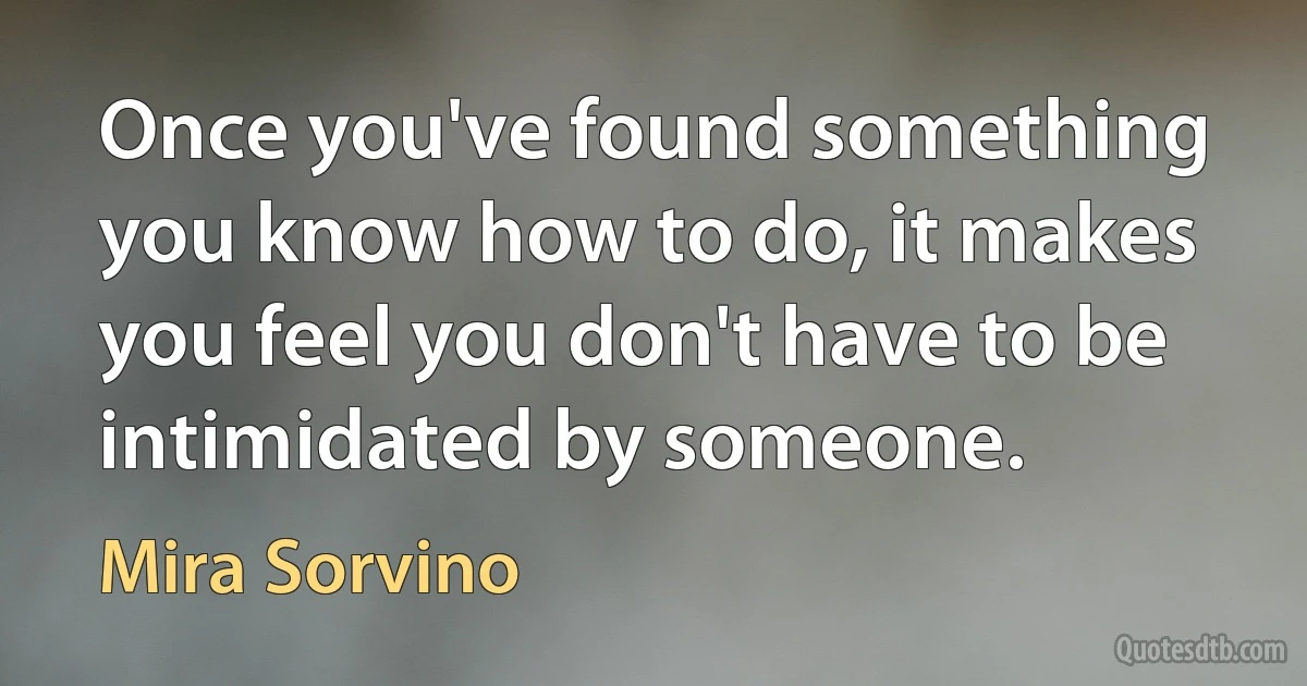 Once you've found something you know how to do, it makes you feel you don't have to be intimidated by someone. (Mira Sorvino)