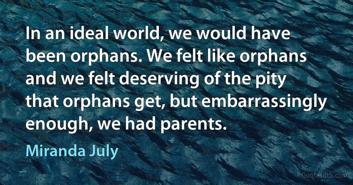 In an ideal world, we would have been orphans. We felt like orphans and we felt deserving of the pity that orphans get, but embarrassingly enough, we had parents. (Miranda July)