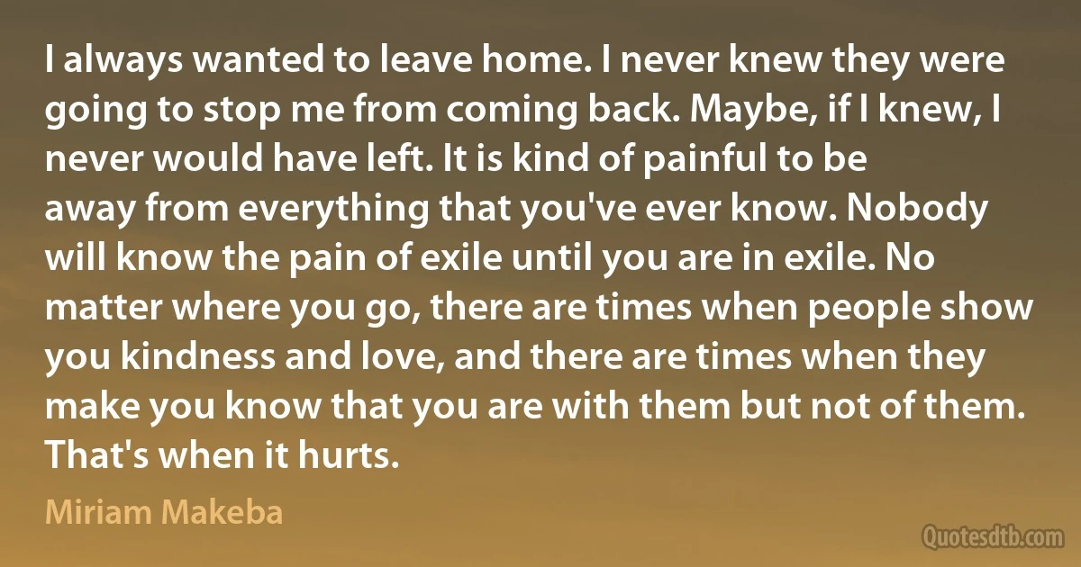 I always wanted to leave home. I never knew they were going to stop me from coming back. Maybe, if I knew, I never would have left. It is kind of painful to be away from everything that you've ever know. Nobody will know the pain of exile until you are in exile. No matter where you go, there are times when people show you kindness and love, and there are times when they make you know that you are with them but not of them. That's when it hurts. (Miriam Makeba)