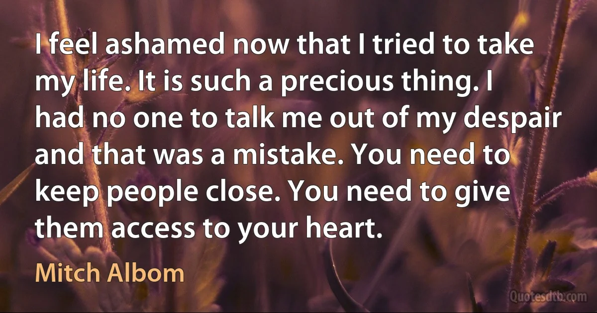 I feel ashamed now that I tried to take my life. It is such a precious thing. I had no one to talk me out of my despair and that was a mistake. You need to keep people close. You need to give them access to your heart. (Mitch Albom)