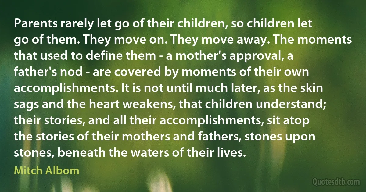 Parents rarely let go of their children, so children let go of them. They move on. They move away. The moments that used to define them - a mother's approval, a father's nod - are covered by moments of their own accomplishments. It is not until much later, as the skin sags and the heart weakens, that children understand; their stories, and all their accomplishments, sit atop the stories of their mothers and fathers, stones upon stones, beneath the waters of their lives. (Mitch Albom)