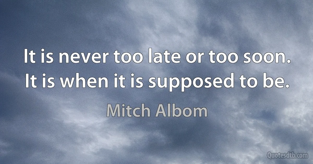 It is never too late or too soon. It is when it is supposed to be. (Mitch Albom)