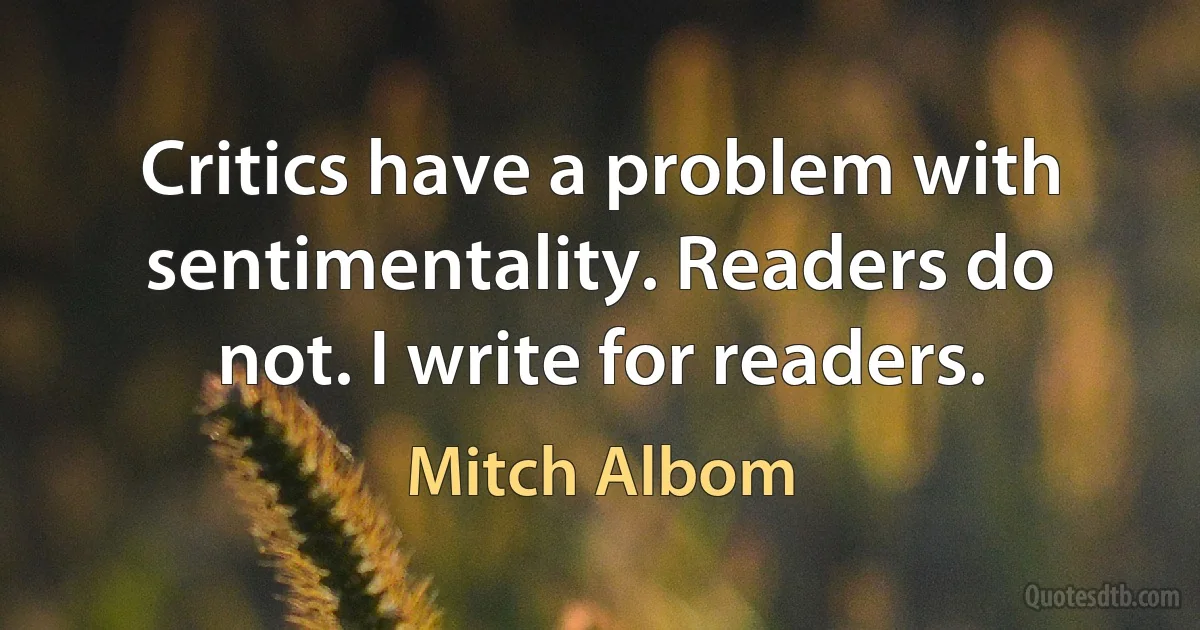 Critics have a problem with sentimentality. Readers do not. I write for readers. (Mitch Albom)