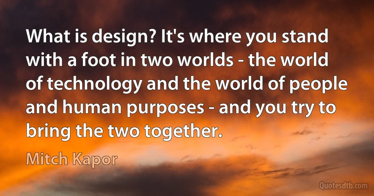 What is design? It's where you stand with a foot in two worlds - the world of technology and the world of people and human purposes - and you try to bring the two together. (Mitch Kapor)