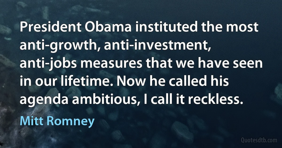 President Obama instituted the most anti-growth, anti-investment, anti-jobs measures that we have seen in our lifetime. Now he called his agenda ambitious, I call it reckless. (Mitt Romney)