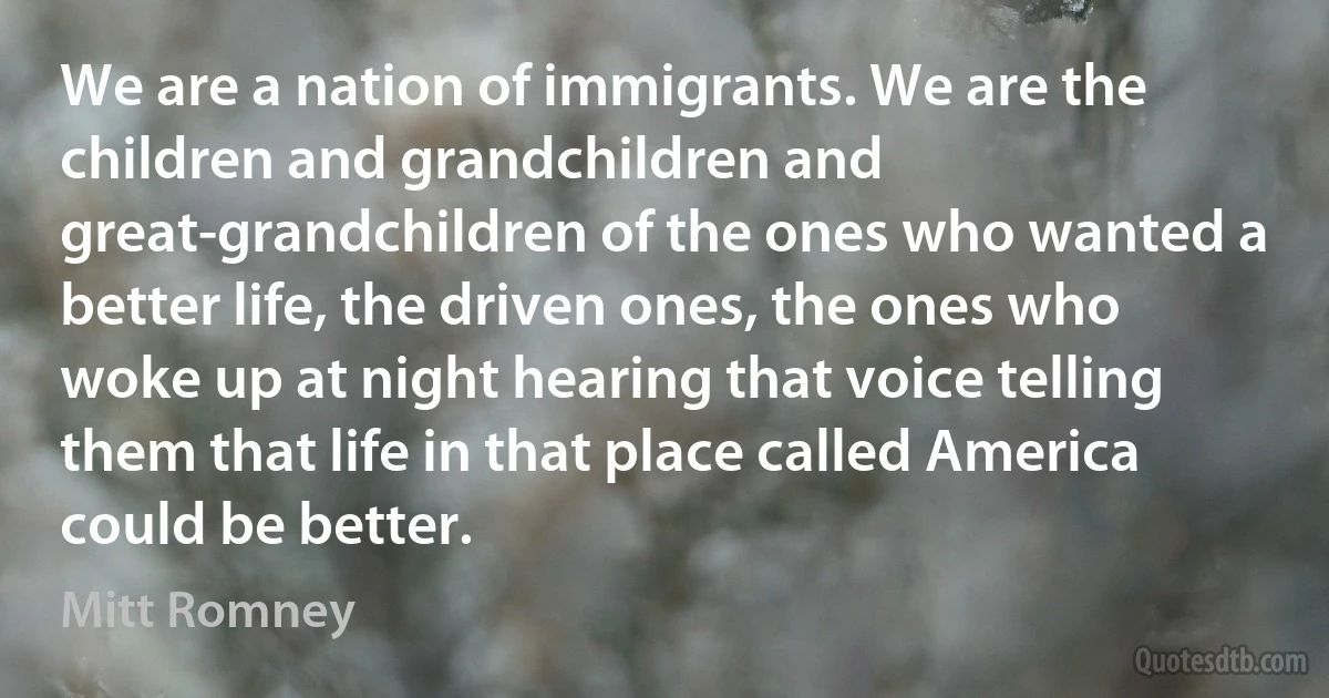 We are a nation of immigrants. We are the children and grandchildren and great-grandchildren of the ones who wanted a better life, the driven ones, the ones who woke up at night hearing that voice telling them that life in that place called America could be better. (Mitt Romney)