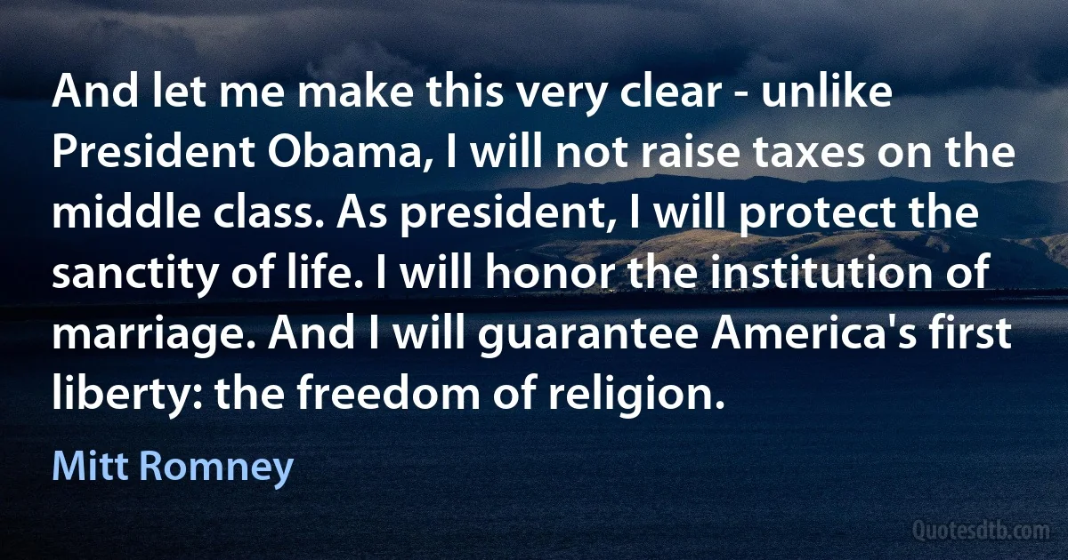 And let me make this very clear - unlike President Obama, I will not raise taxes on the middle class. As president, I will protect the sanctity of life. I will honor the institution of marriage. And I will guarantee America's first liberty: the freedom of religion. (Mitt Romney)