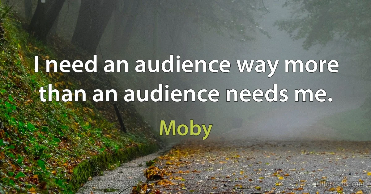 I need an audience way more than an audience needs me. (Moby)