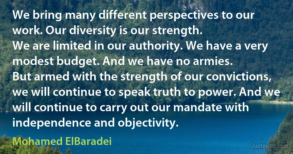 We bring many different perspectives to our work. Our diversity is our strength.
We are limited in our authority. We have a very modest budget. And we have no armies.
But armed with the strength of our convictions, we will continue to speak truth to power. And we will continue to carry out our mandate with independence and objectivity. (Mohamed ElBaradei)